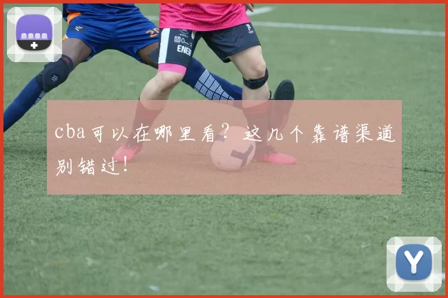 cba可以在哪里看？这几个靠谱渠道别错过！