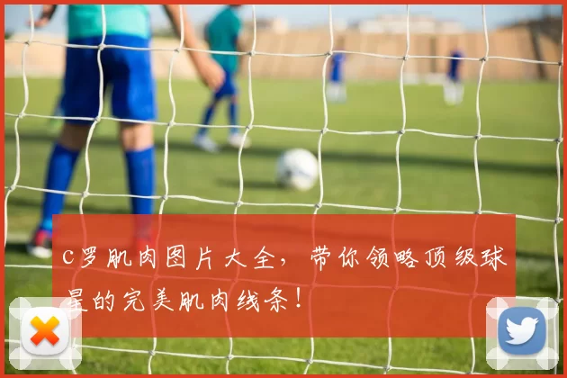 c罗肌肉图片大全，带你领略顶级球星的完美肌肉线条！