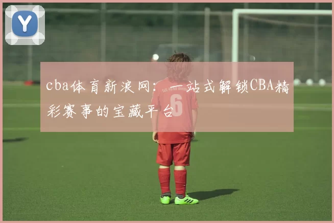 cba体育新浪网:一站式解锁CBA精彩赛事的宝藏平台