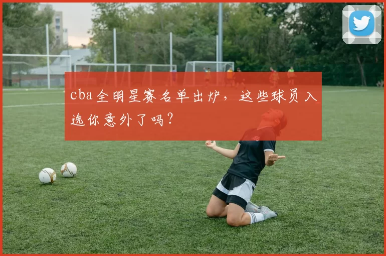 cba全明星赛名单出炉,这些球员入选你意外了吗?