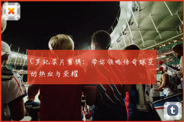 C罗纪录片剪辑:带你领略传奇球星的热血与荣耀